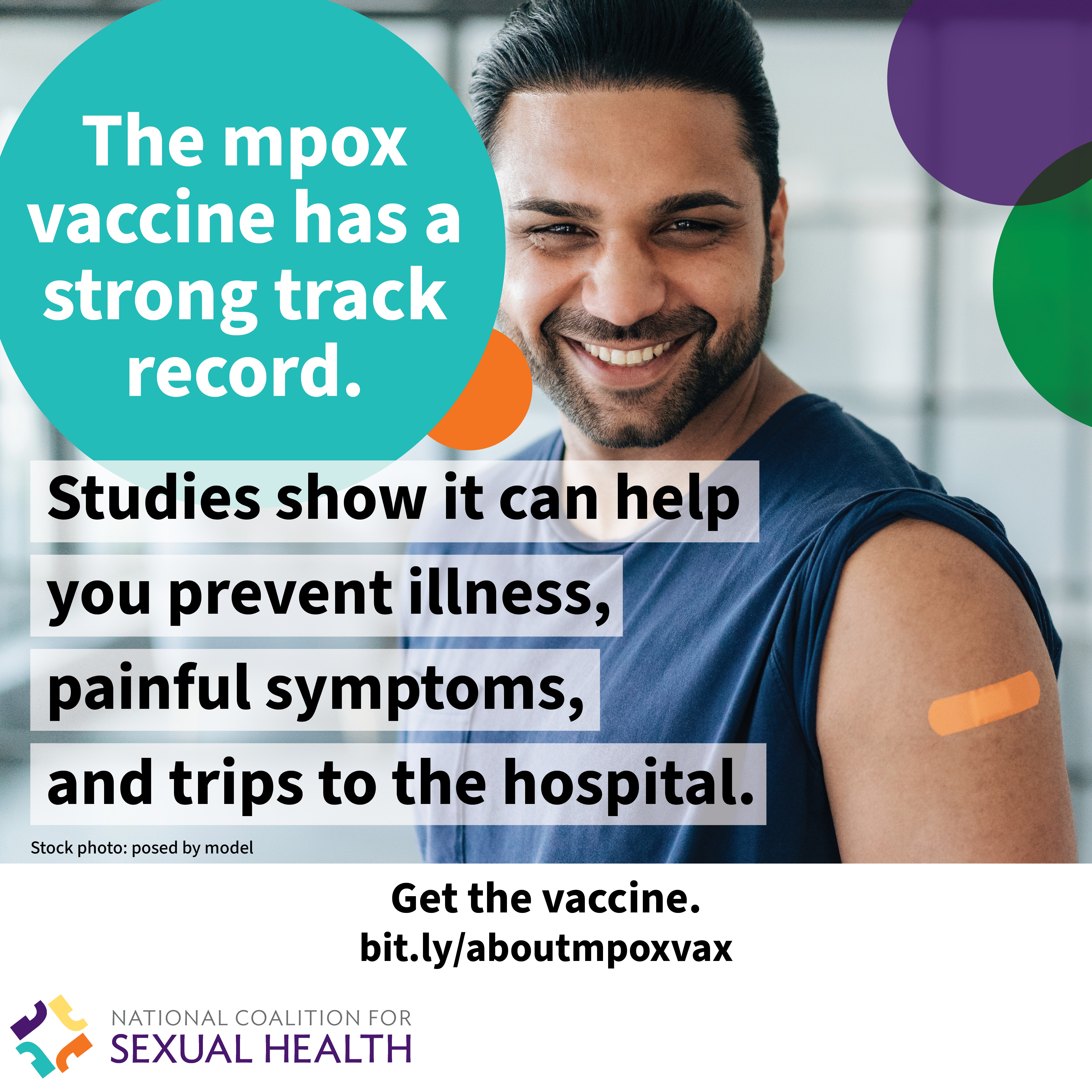 A young adult wearing a sleeveless white t-shirt smiles and reveals a bandage on their upper arm with the sleeve of their over shirt pulled down. Text: The mpox vaccine has a strong track record. Studies show it can help you prevent illness, painful symptoms, and trips to the hospital. Start the vaccine now. bit.ly/aboutmpoxvax. Logo:  National Coalition for Sexual Health.