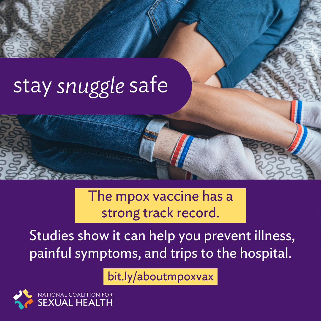 Bottom half of 2 people wearing jeans and shorts, their legs fit into to each other on their sides with their knees bent. Text: Stay snuggle safe. The mpox vaccine has a strong track record. Studies show it can help you prevent illness, painful symptoms, and trips to the hospital. bit.ly/aboutmpoxvax. Logo:  National Coalition for Sexual Health.